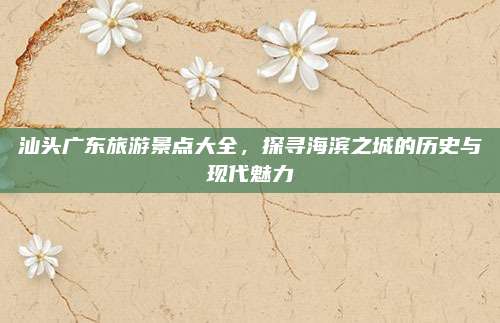 汕头广东旅游景点大全,探寻海滨之城的历史与现代魅力