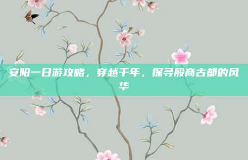 安阳一日游攻略，穿越千年，探寻殷商古都的风华