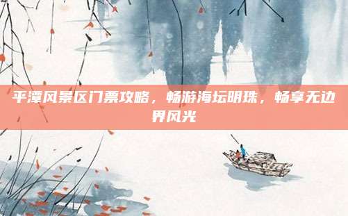 平潭风景区门票攻略,畅游海坛明珠,畅享无边界风光