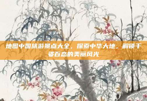 地图中国旅游景点大全,探索中华大地,解锁千姿百态的美丽风光