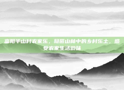 富阳半山村农家乐,隐匿山林中的乡村乐土,感受农家生活韵味