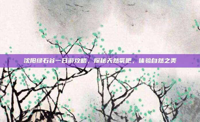 沈阳绿石谷一日游攻略，探秘天然氧吧，体验自然之美