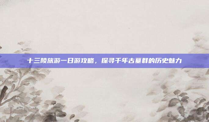 十三陵旅游一日游攻略,探寻千年古墓群的历史魅力