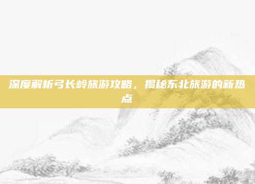 深度解析弓长岭旅游攻略，揭秘东北旅游的新热点