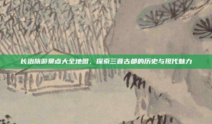 长治旅游景点大全地图，探索三晋古都的历史与现代魅力
