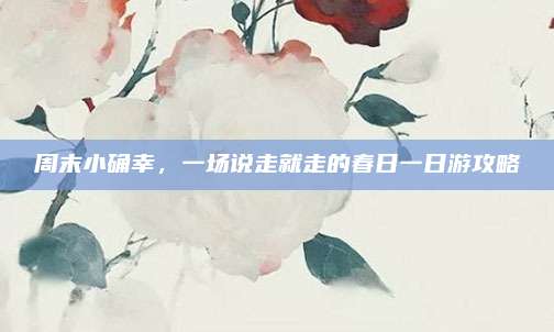 周末小确幸，一场说走就走的春日一日游攻略
