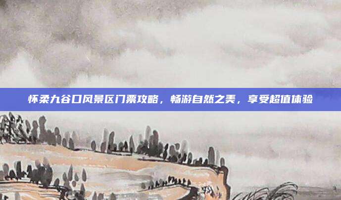 怀柔九谷口风景区门票攻略,畅游自然之美,享受超值体验