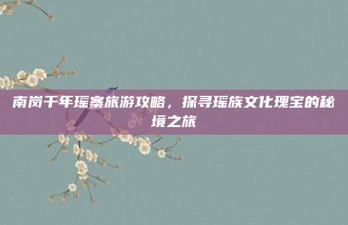 南岗千年瑶寨旅游攻略，探寻瑶族文化瑰宝的秘境之旅