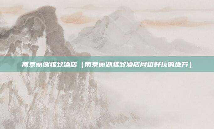 南京丽湖雅致酒店(南京丽湖雅致酒店周边好玩的地方)