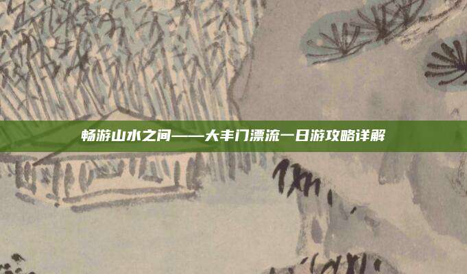 畅游山水之间——大丰门漂流一日游攻略详解