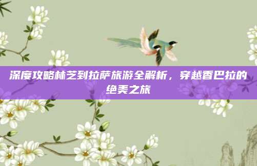 深度攻略林芝到拉萨旅游全解析,穿越香巴拉的绝美之旅