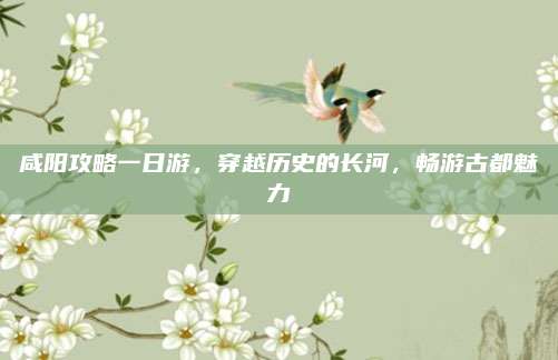咸阳攻略一日游,穿越历史的长河,畅游古都魅力
