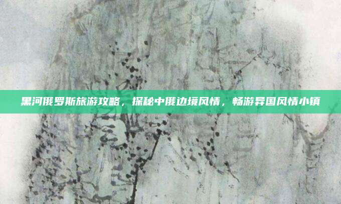 黑河俄罗斯旅游攻略,探秘中俄边境风情,畅游异国风情小镇