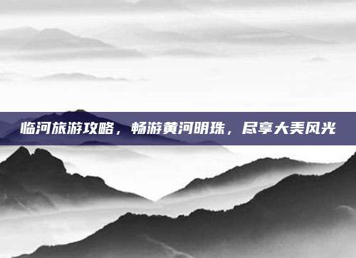 临河旅游攻略,畅游黄河明珠,尽享大美风光