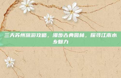 三天苏州旅游攻略,漫步古典园林,探寻江南水乡魅力