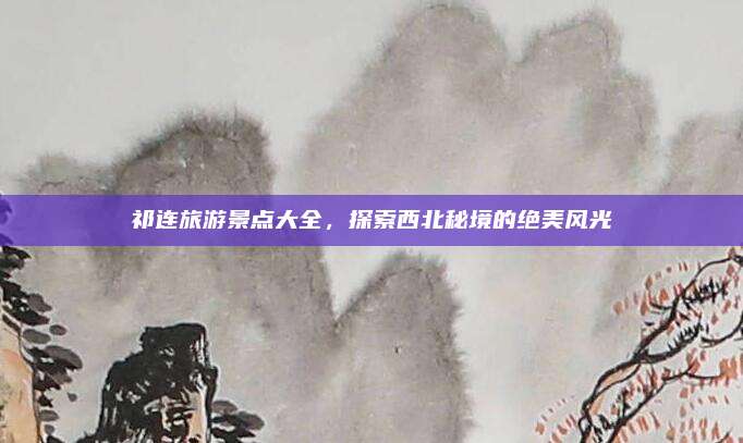 祁连旅游景点大全，探索西北秘境的绝美风光