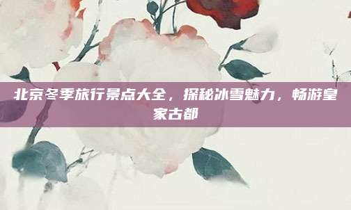北京冬季旅行景点大全，探秘冰雪魅力，畅游皇家古都
