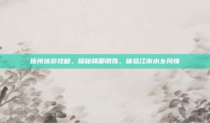 抚州旅游攻略,探秘赣鄱明珠,体验江南水乡风情