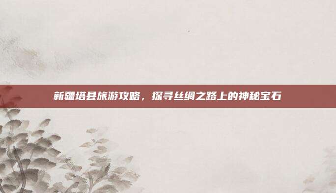 新疆塔县旅游攻略，探寻丝绸之路上的神秘宝石