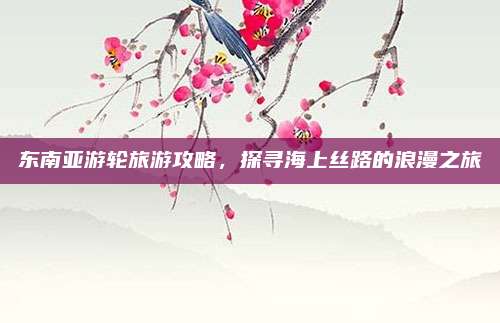东南亚游轮旅游攻略，探寻海上丝路的浪漫之旅