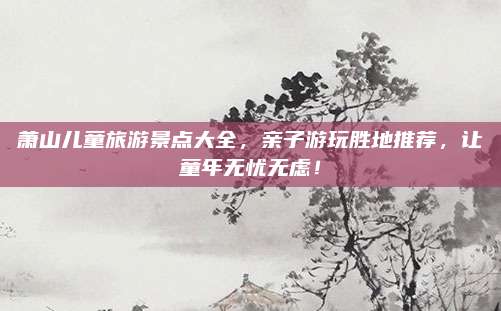 萧山儿童旅游景点大全，亲子游玩胜地推荐，让童年无忧无虑！