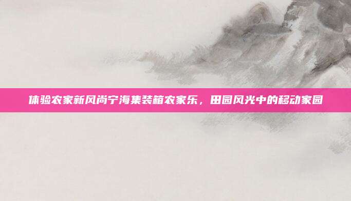 体验农家新风尚宁海集装箱农家乐，田园风光中的移动家园