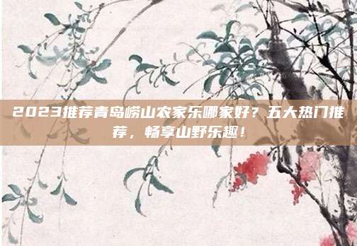 2023推荐青岛崂山农家乐哪家好？五大热门推荐，畅享山野乐趣！