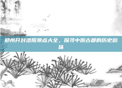 郑州开封洛阳景点大全,探寻中原古都的历史韵味