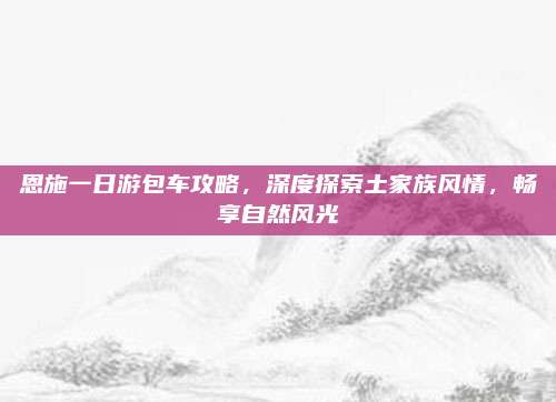 恩施一日游包车攻略，深度探索土家族风情，畅享自然风光