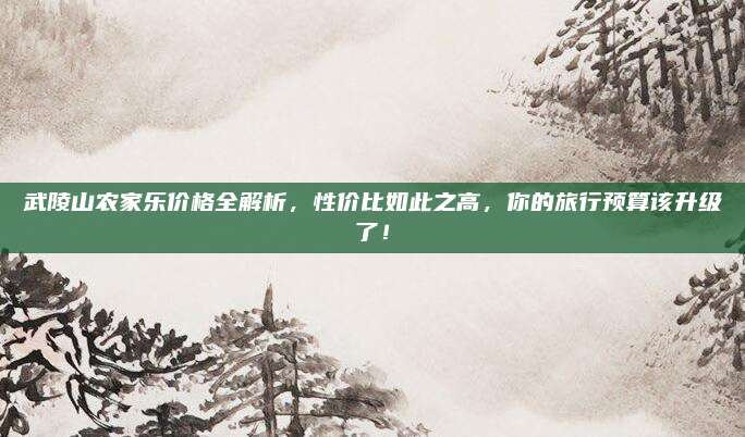 武陵山农家乐价格全解析,性价比如此之高,你的旅行预算该升级了!