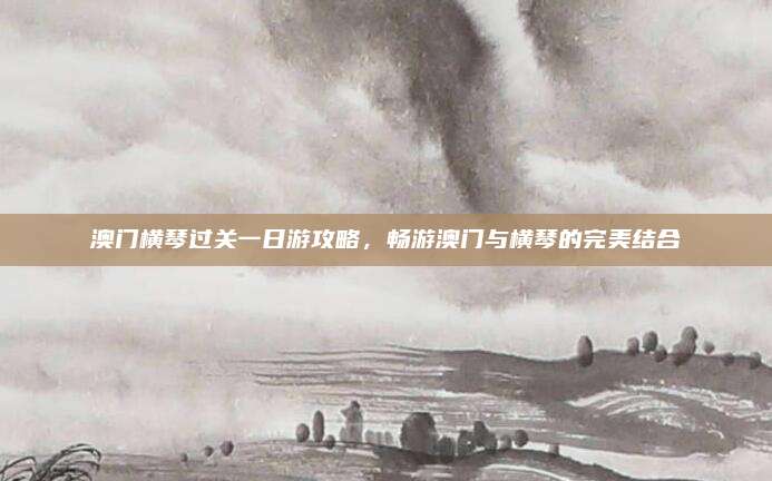 澳门横琴过关一日游攻略，畅游澳门与横琴的完美结合