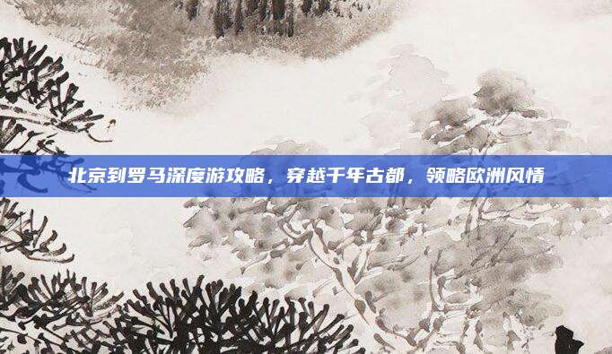 北京到罗马深度游攻略，穿越千年古都，领略欧洲风情