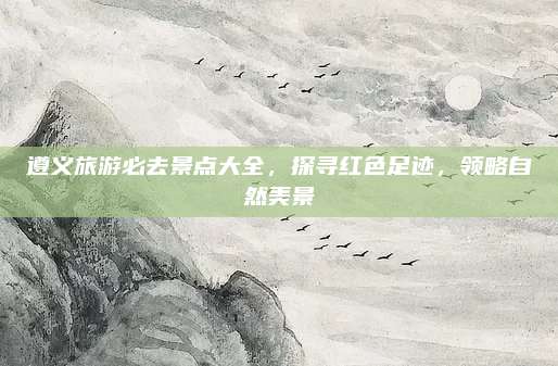 遵义旅游必去景点大全，探寻红色足迹，领略自然美景