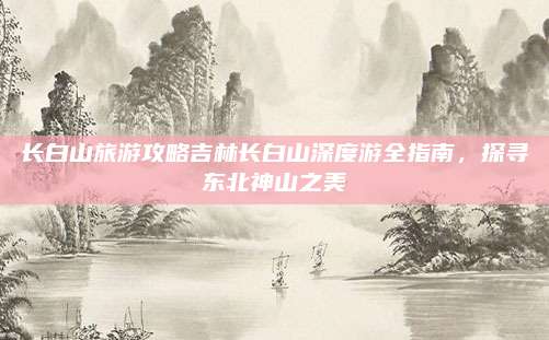 长白山旅游攻略吉林长白山深度游全指南，探寻东北神山之美