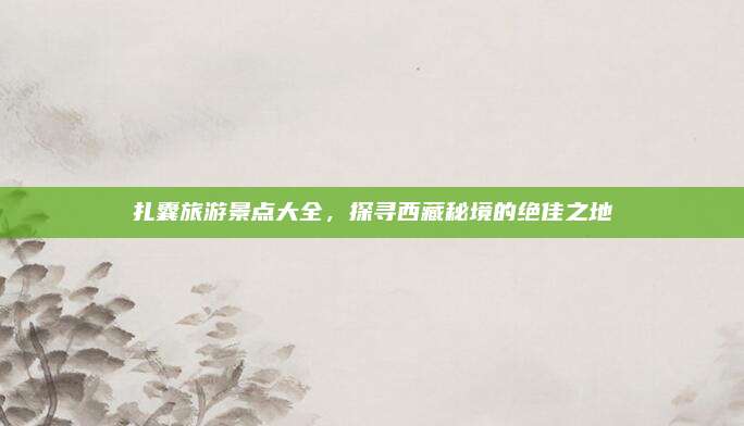 扎囊旅游景点大全，探寻西藏秘境的绝佳之地
