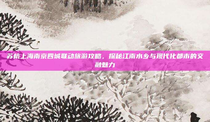 苏杭上海南京四城联动旅游攻略，探秘江南水乡与现代化都市的交融魅力