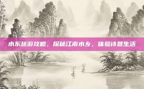 水东旅游攻略，探秘江南水乡，体验诗意生活