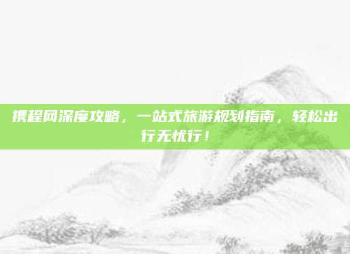 携程网深度攻略，一站式旅游规划指南，轻松出行无忧行！