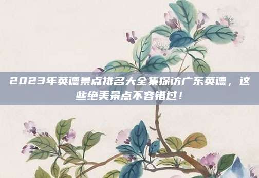 2023年英德景点排名大全集探访广东英德，这些绝美景点不容错过！