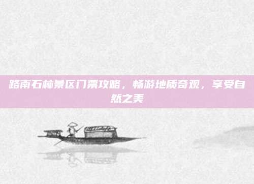 路南石林景区门票攻略，畅游地质奇观，享受自然之美