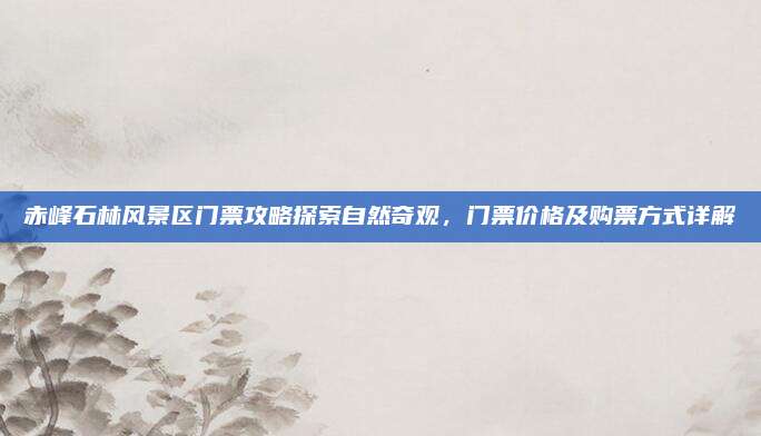 赤峰石林风景区门票攻略探索自然奇观，门票价格及购票方式详解