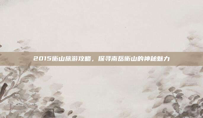 2015衡山旅游攻略,探寻南岳衡山的神秘魅力