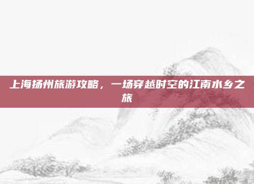 上海扬州旅游攻略，一场穿越时空的江南水乡之旅