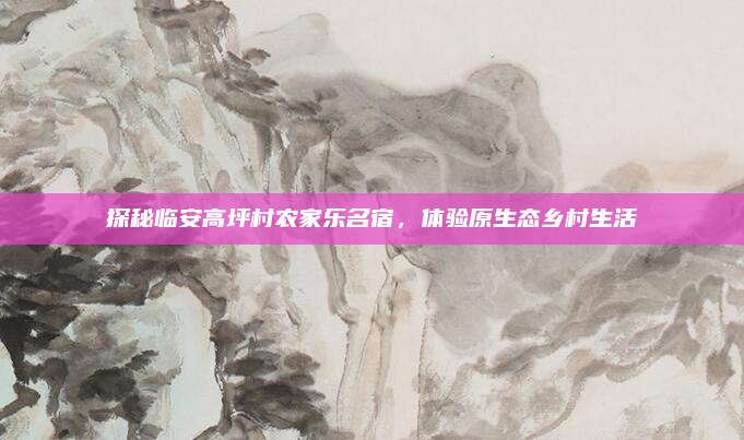探秘临安高坪村农家乐名宿,体验原生态乡村生活