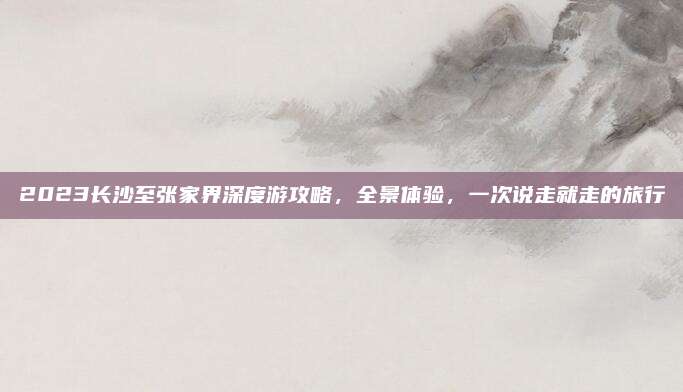 2023长沙至张家界深度游攻略,全景体验,一次说走就走的旅行