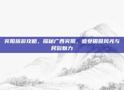 宾阳旅游攻略,探秘广西宾阳,感受田园风光与民俗魅力