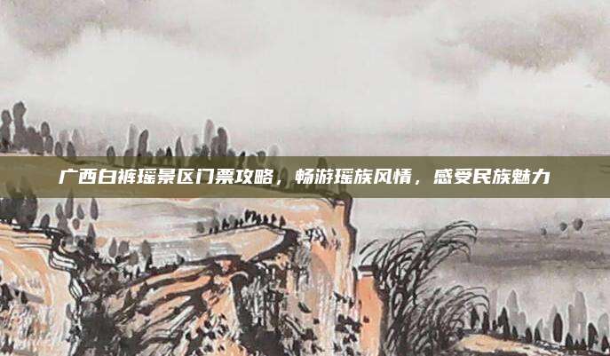 广西白裤瑶景区门票攻略，畅游瑶族风情，感受民族魅力
