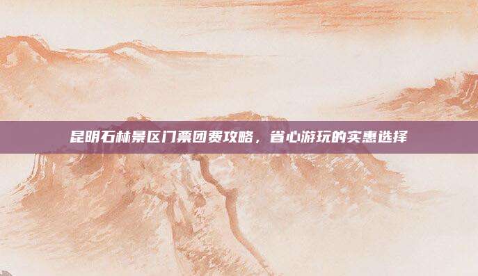 昆明石林景区门票团费攻略，省心游玩的实惠选择