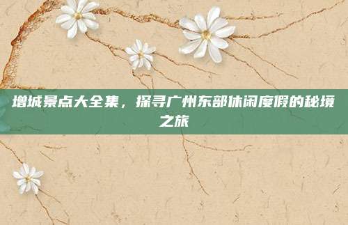 增城景点大全集，探寻广州东部休闲度假的秘境之旅