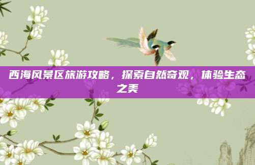 西海风景区旅游攻略，探索自然奇观，体验生态之美